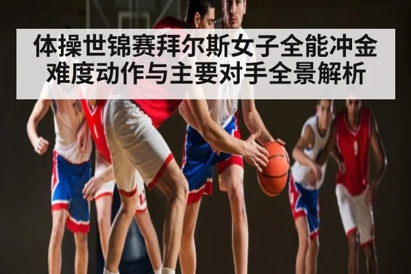 体操世锦赛拜尔斯女子全能冲金难度动作与主要对手全景解析