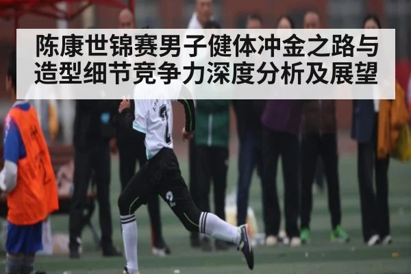 陈康世锦赛男子健体冲金之路与造型细节竞争力深度分析及展望