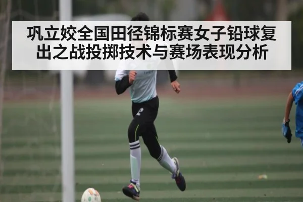 巩立姣全国田径锦标赛女子铅球复出之战投掷技术与赛场表现分析