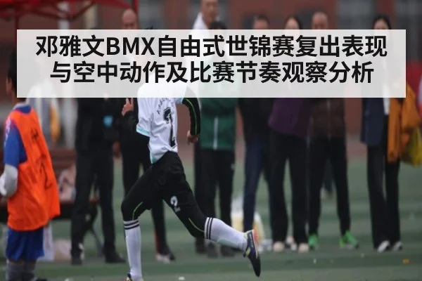 邓雅文BMX自由式世锦赛复出表现与空中动作及比赛节奏观察分析
